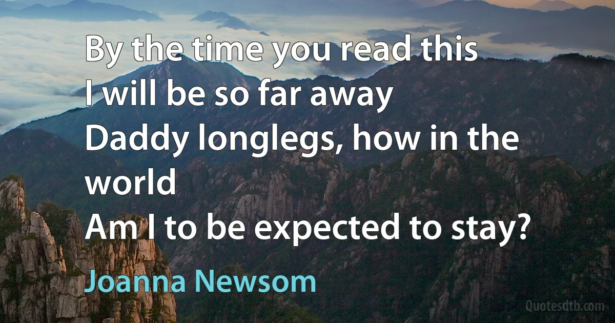 By the time you read this
I will be so far away
Daddy longlegs, how in the world
Am I to be expected to stay? (Joanna Newsom)