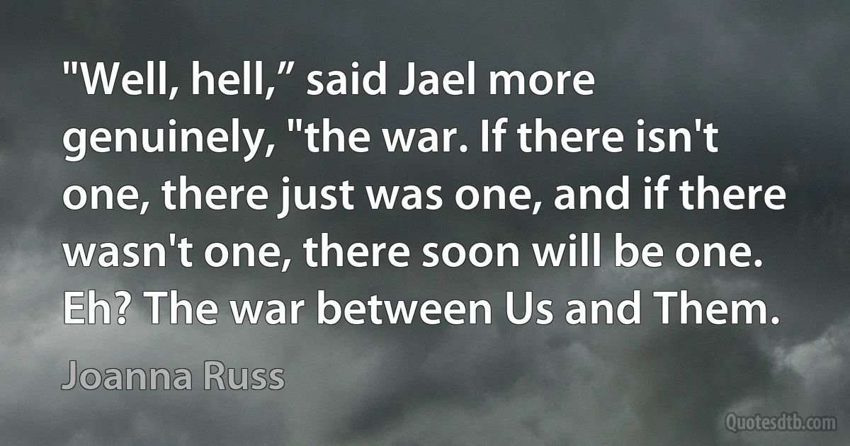 "Well, hell,” said Jael more genuinely, "the war. If there isn't one, there just was one, and if there wasn't one, there soon will be one. Eh? The war between Us and Them. (Joanna Russ)