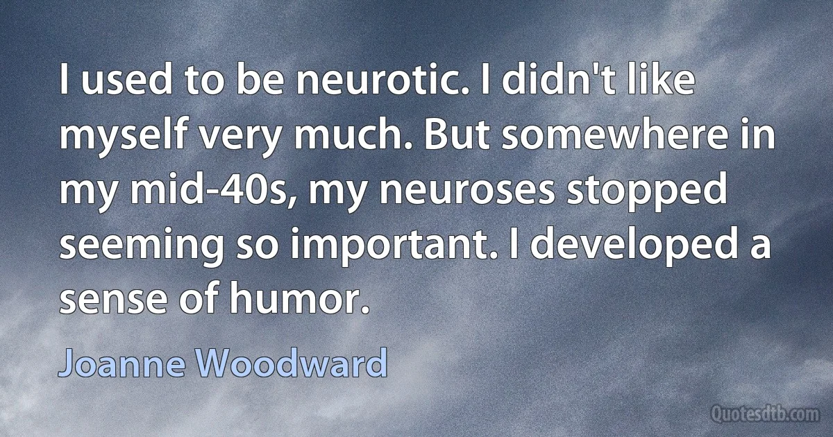 I used to be neurotic. I didn't like myself very much. But somewhere in my mid-40s, my neuroses stopped seeming so important. I developed a sense of humor. (Joanne Woodward)