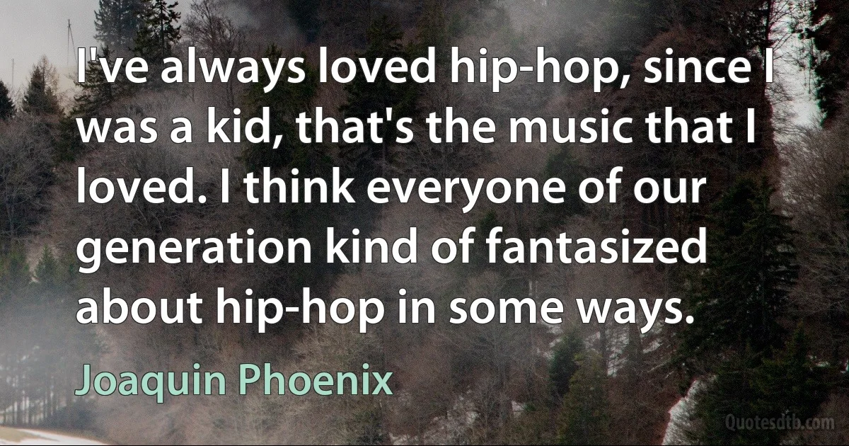 I've always loved hip-hop, since I was a kid, that's the music that I loved. I think everyone of our generation kind of fantasized about hip-hop in some ways. (Joaquin Phoenix)