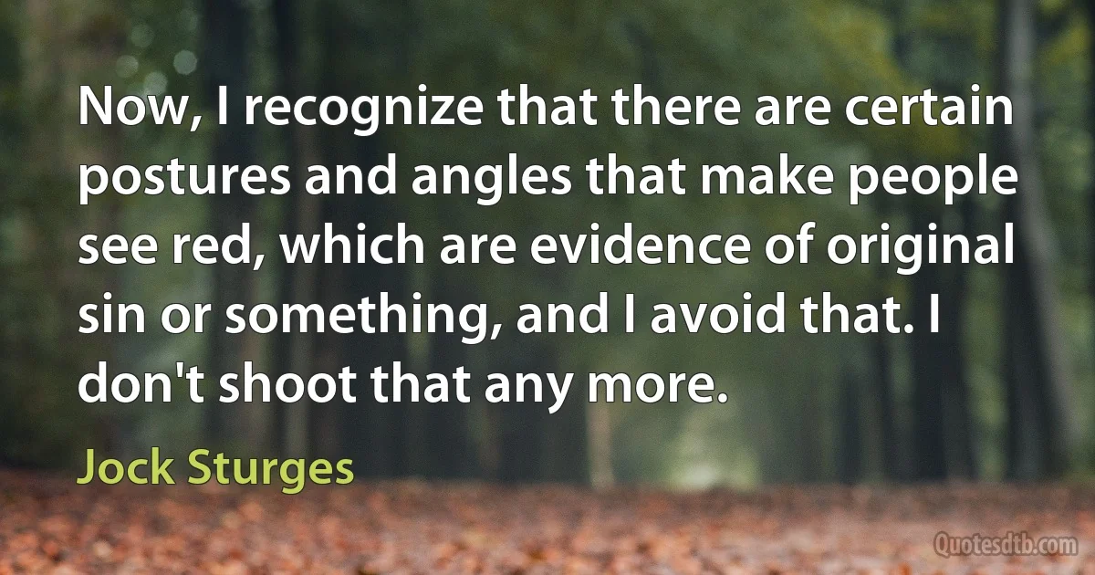 Now, I recognize that there are certain postures and angles that make people see red, which are evidence of original sin or something, and I avoid that. I don't shoot that any more. (Jock Sturges)