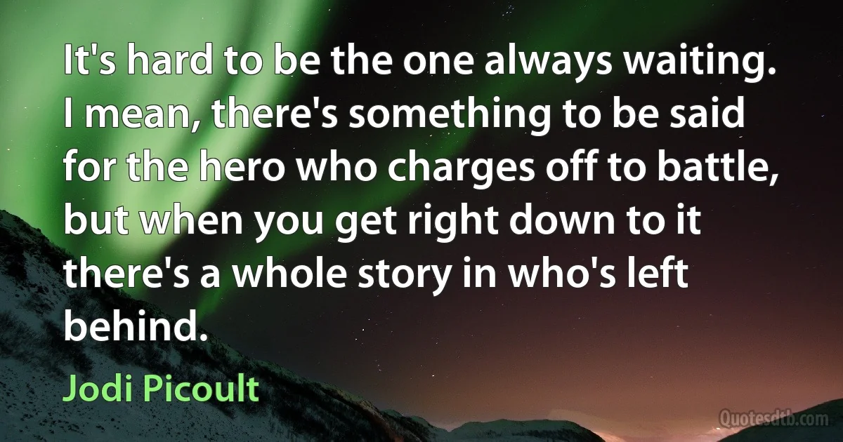 It's hard to be the one always waiting. I mean, there's something to be said for the hero who charges off to battle, but when you get right down to it there's a whole story in who's left behind. (Jodi Picoult)