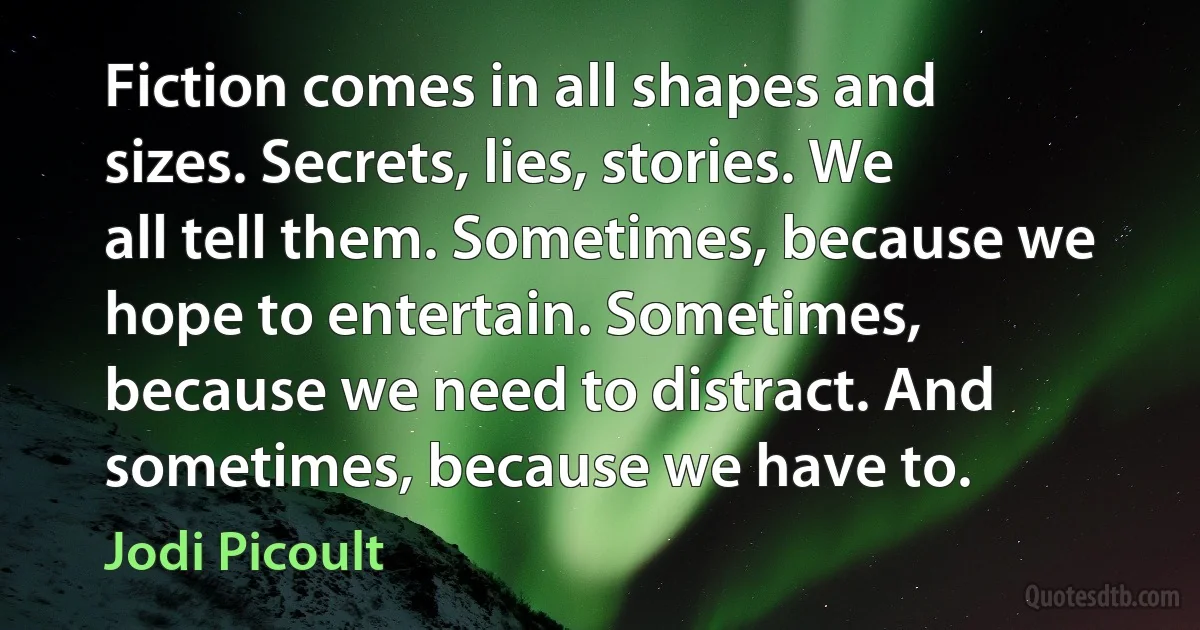 Fiction comes in all shapes and sizes. Secrets, lies, stories. We all tell them. Sometimes, because we hope to entertain. Sometimes, because we need to distract. And sometimes, because we have to. (Jodi Picoult)