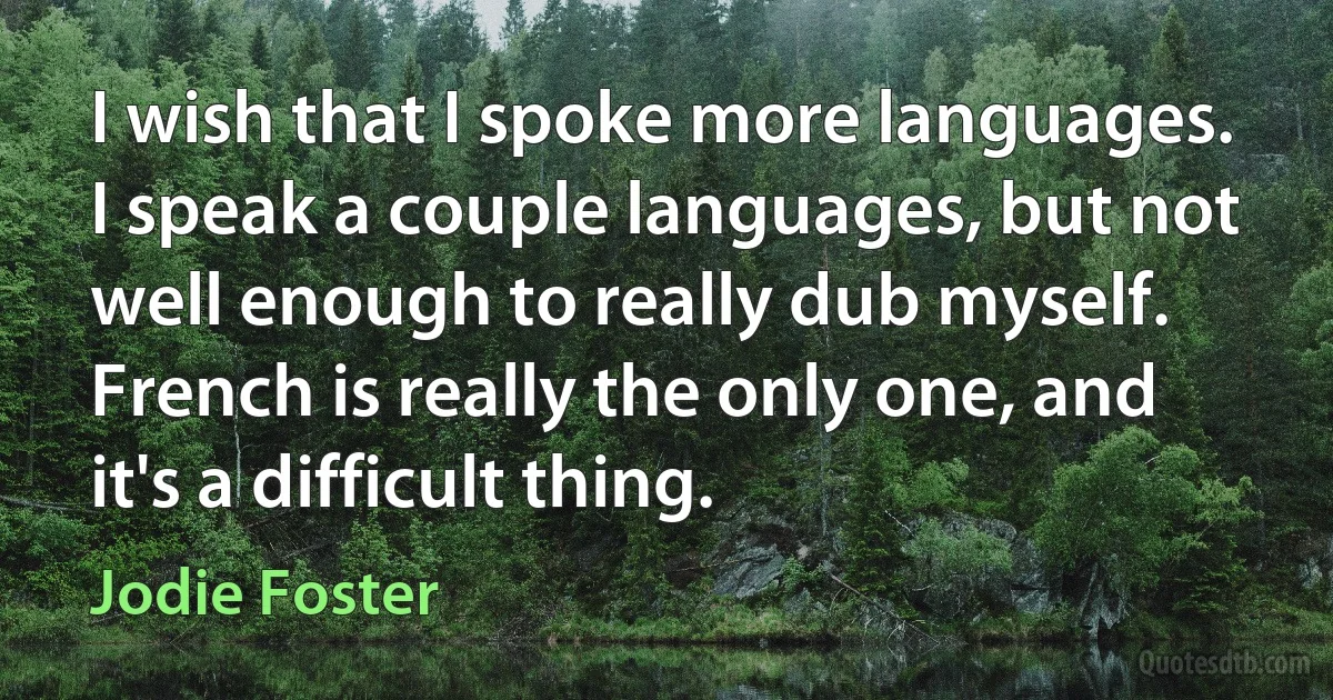 I wish that I spoke more languages. I speak a couple languages, but not well enough to really dub myself. French is really the only one, and it's a difficult thing. (Jodie Foster)