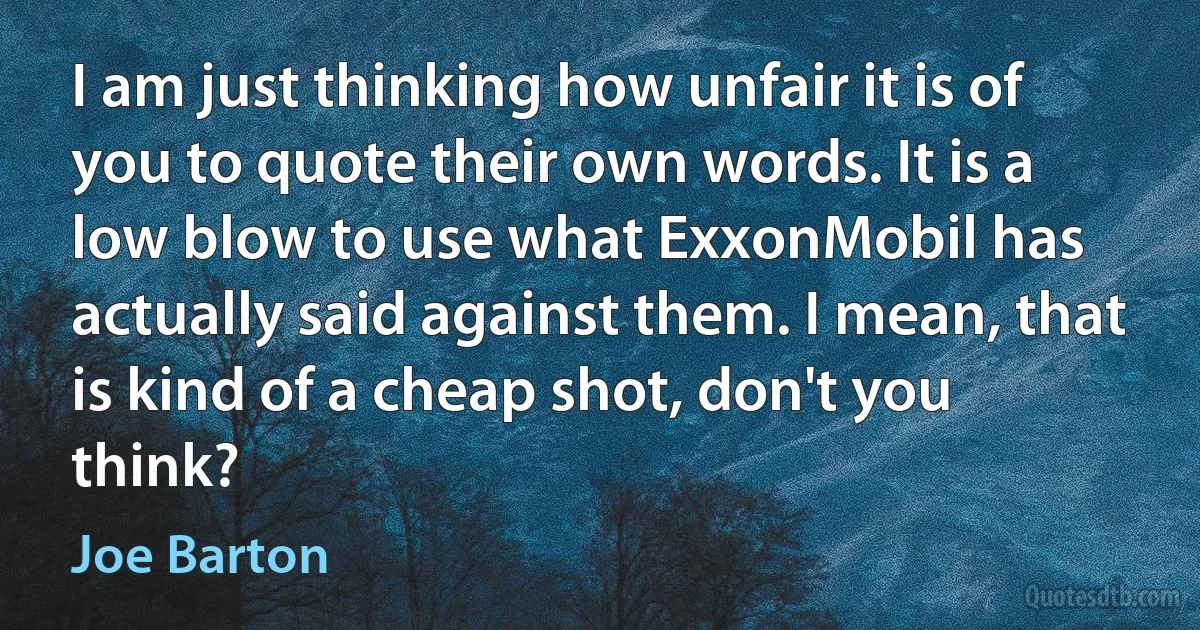 I am just thinking how unfair it is of you to quote their own words. It is a low blow to use what ExxonMobil has actually said against them. I mean, that is kind of a cheap shot, don't you think? (Joe Barton)