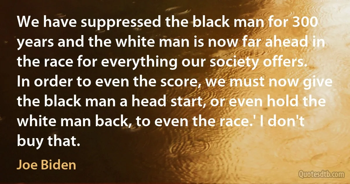 We have suppressed the black man for 300 years and the white man is now far ahead in the race for everything our society offers. In order to even the score, we must now give the black man a head start, or even hold the white man back, to even the race.' I don't buy that. (Joe Biden)