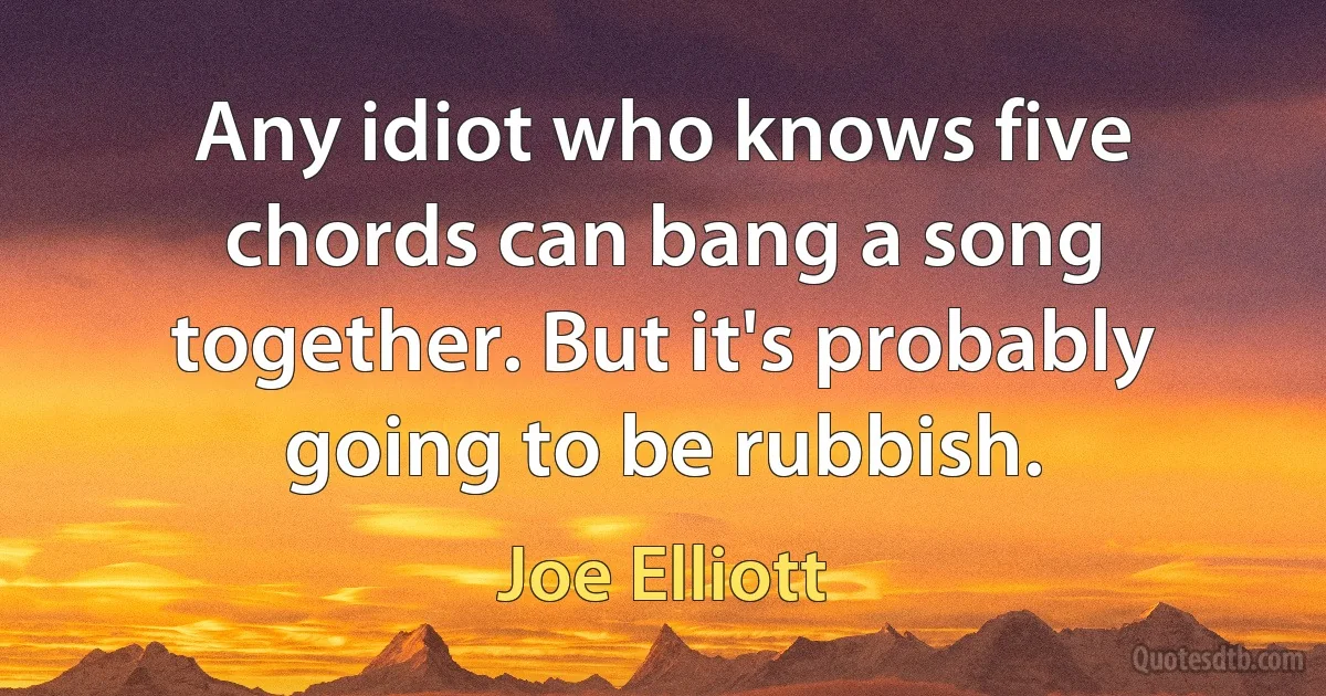 Any idiot who knows five chords can bang a song together. But it's probably going to be rubbish. (Joe Elliott)