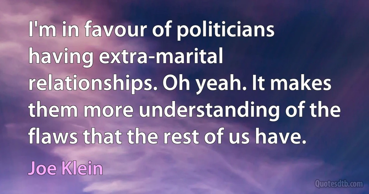 I'm in favour of politicians having extra-marital relationships. Oh yeah. It makes them more understanding of the flaws that the rest of us have. (Joe Klein)