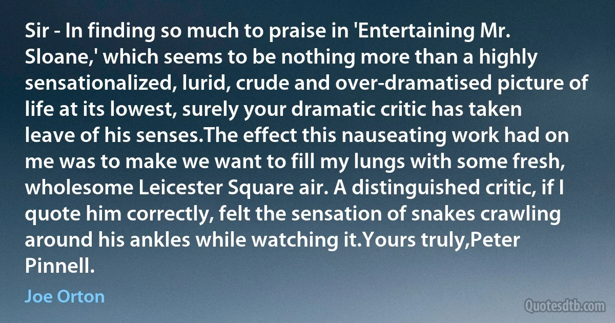 Sir - In finding so much to praise in 'Entertaining Mr. Sloane,' which seems to be nothing more than a highly sensationalized, lurid, crude and over-dramatised picture of life at its lowest, surely your dramatic critic has taken leave of his senses.The effect this nauseating work had on me was to make we want to fill my lungs with some fresh, wholesome Leicester Square air. A distinguished critic, if I quote him correctly, felt the sensation of snakes crawling around his ankles while watching it.Yours truly,Peter Pinnell. (Joe Orton)