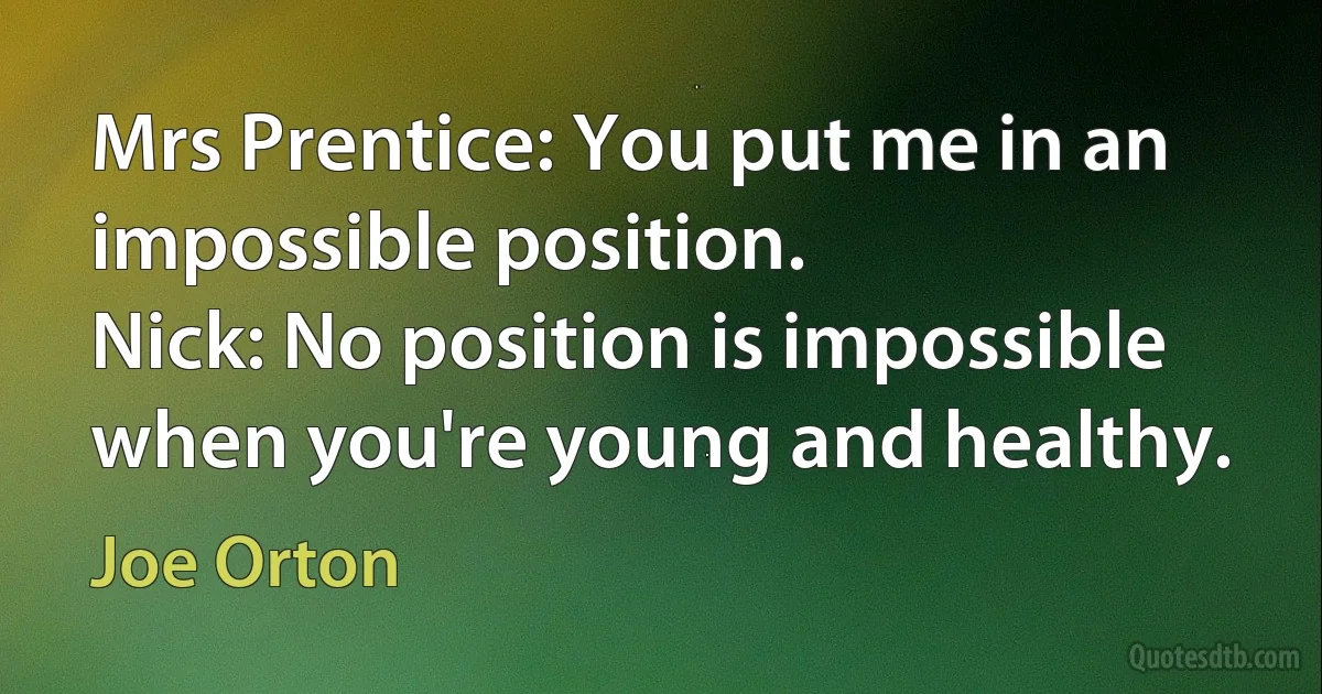 Mrs Prentice: You put me in an impossible position.
Nick: No position is impossible when you're young and healthy. (Joe Orton)