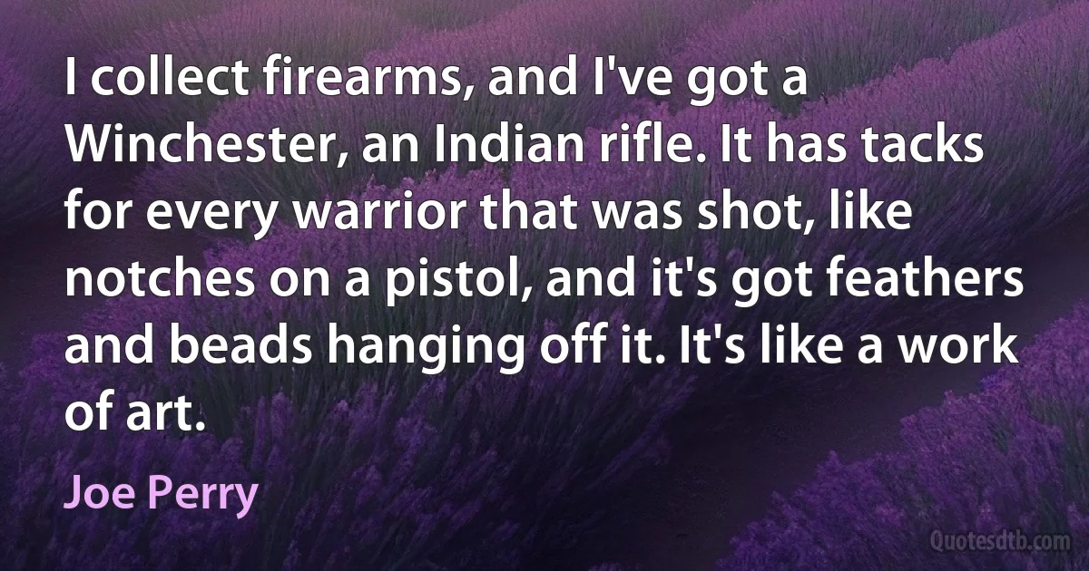 I collect firearms, and I've got a Winchester, an Indian rifle. It has tacks for every warrior that was shot, like notches on a pistol, and it's got feathers and beads hanging off it. It's like a work of art. (Joe Perry)