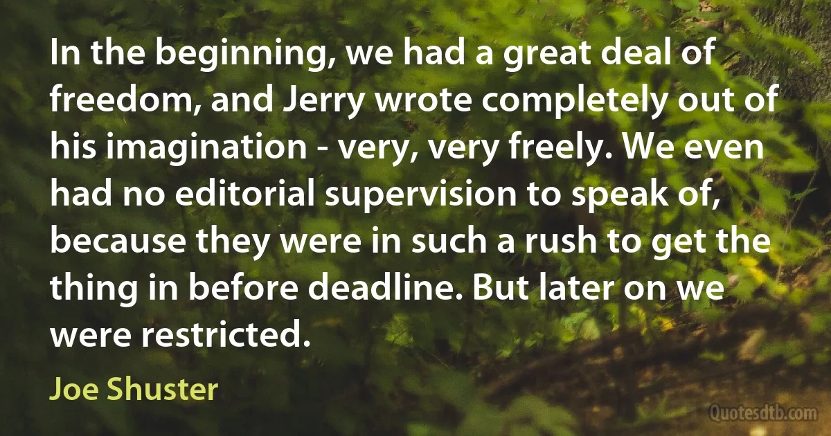 In the beginning, we had a great deal of freedom, and Jerry wrote completely out of his imagination - very, very freely. We even had no editorial supervision to speak of, because they were in such a rush to get the thing in before deadline. But later on we were restricted. (Joe Shuster)