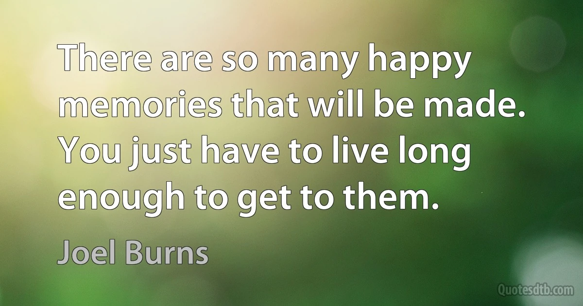 There are so many happy memories that will be made. You just have to live long enough to get to them. (Joel Burns)