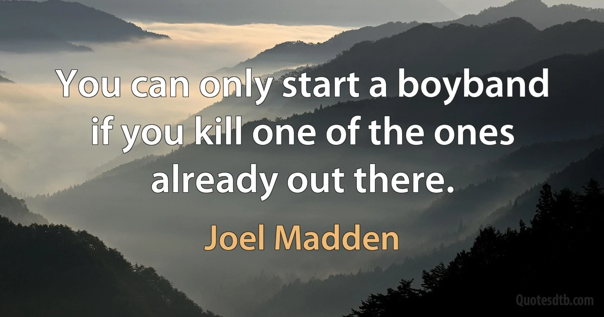 You can only start a boyband if you kill one of the ones already out there. (Joel Madden)