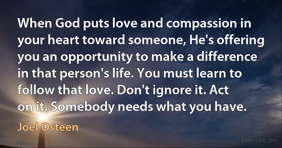 When God puts love and compassion in your heart toward someone, He's offering you an opportunity to make a difference in that person's life. You must learn to follow that love. Don't ignore it. Act on it. Somebody needs what you have. (Joel Osteen)