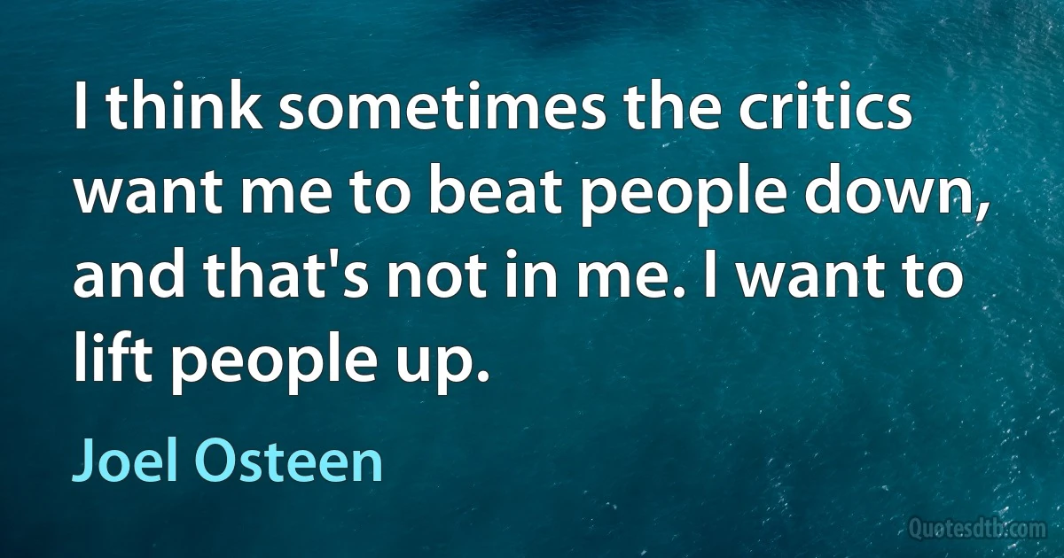 I think sometimes the critics want me to beat people down, and that's not in me. I want to lift people up. (Joel Osteen)