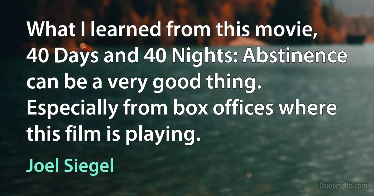 What I learned from this movie, 40 Days and 40 Nights: Abstinence can be a very good thing. Especially from box offices where this film is playing. (Joel Siegel)