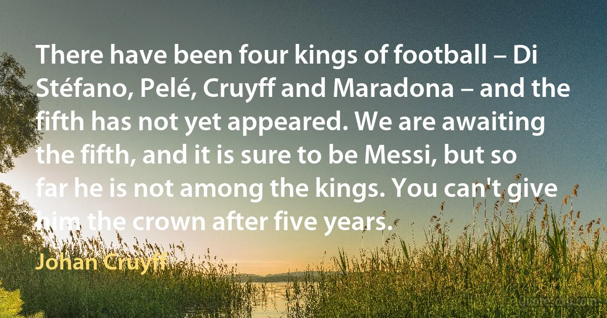 There have been four kings of football – Di Stéfano, Pelé, Cruyff and Maradona – and the fifth has not yet appeared. We are awaiting the fifth, and it is sure to be Messi, but so far he is not among the kings. You can't give him the crown after five years. (Johan Cruyff)