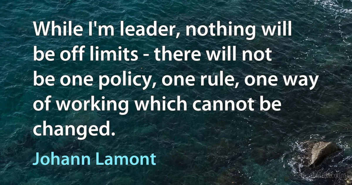 While I'm leader, nothing will be off limits - there will not be one policy, one rule, one way of working which cannot be changed. (Johann Lamont)