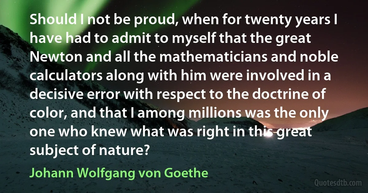 Should I not be proud, when for twenty years I have had to admit to myself that the great Newton and all the mathematicians and noble calculators along with him were involved in a decisive error with respect to the doctrine of color, and that I among millions was the only one who knew what was right in this great subject of nature? (Johann Wolfgang von Goethe)