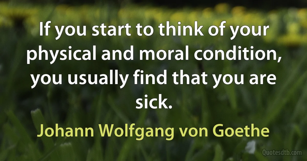 If you start to think of your physical and moral condition, you usually find that you are sick. (Johann Wolfgang von Goethe)