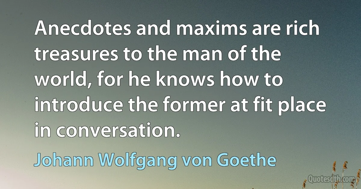 Anecdotes and maxims are rich treasures to the man of the world, for he knows how to introduce the former at fit place in conversation. (Johann Wolfgang von Goethe)