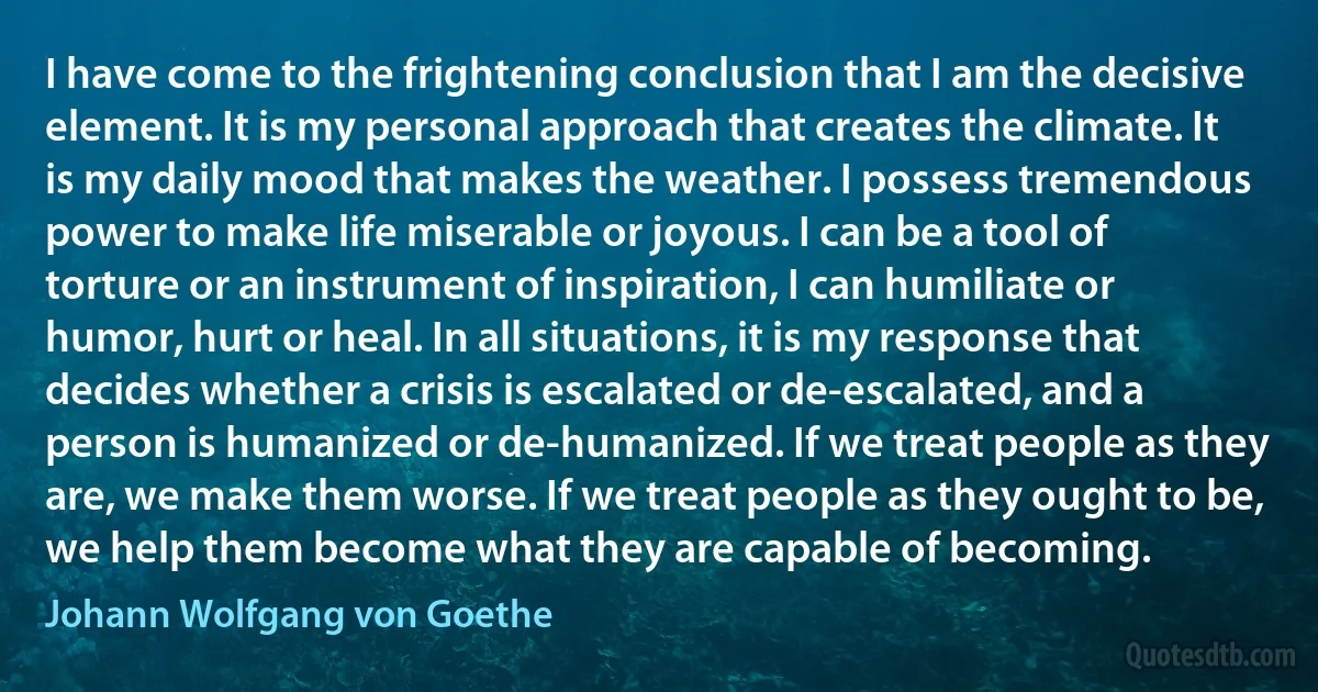 I have come to the frightening conclusion that I am the decisive element. It is my personal approach that creates the climate. It is my daily mood that makes the weather. I possess tremendous power to make life miserable or joyous. I can be a tool of torture or an instrument of inspiration, I can humiliate or humor, hurt or heal. In all situations, it is my response that decides whether a crisis is escalated or de-escalated, and a person is humanized or de-humanized. If we treat people as they are, we make them worse. If we treat people as they ought to be, we help them become what they are capable of becoming. (Johann Wolfgang von Goethe)