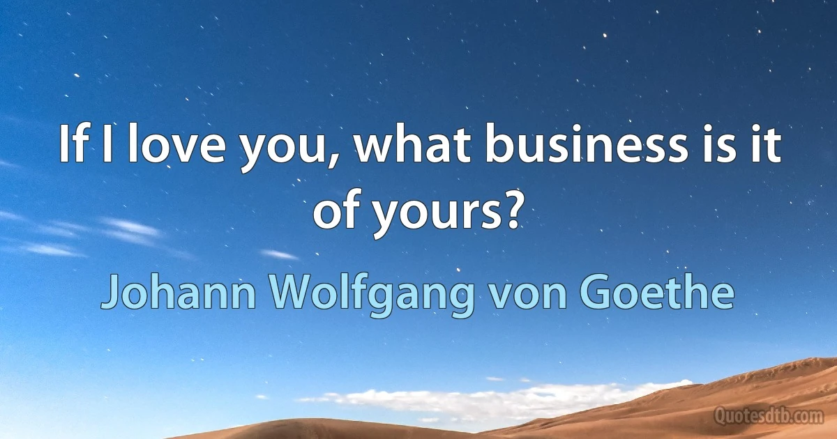 If I love you, what business is it of yours? (Johann Wolfgang von Goethe)