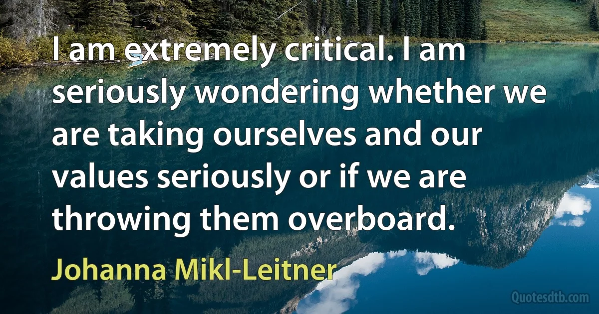 I am extremely critical. I am seriously wondering whether we are taking ourselves and our values seriously or if we are throwing them overboard. (Johanna Mikl-Leitner)