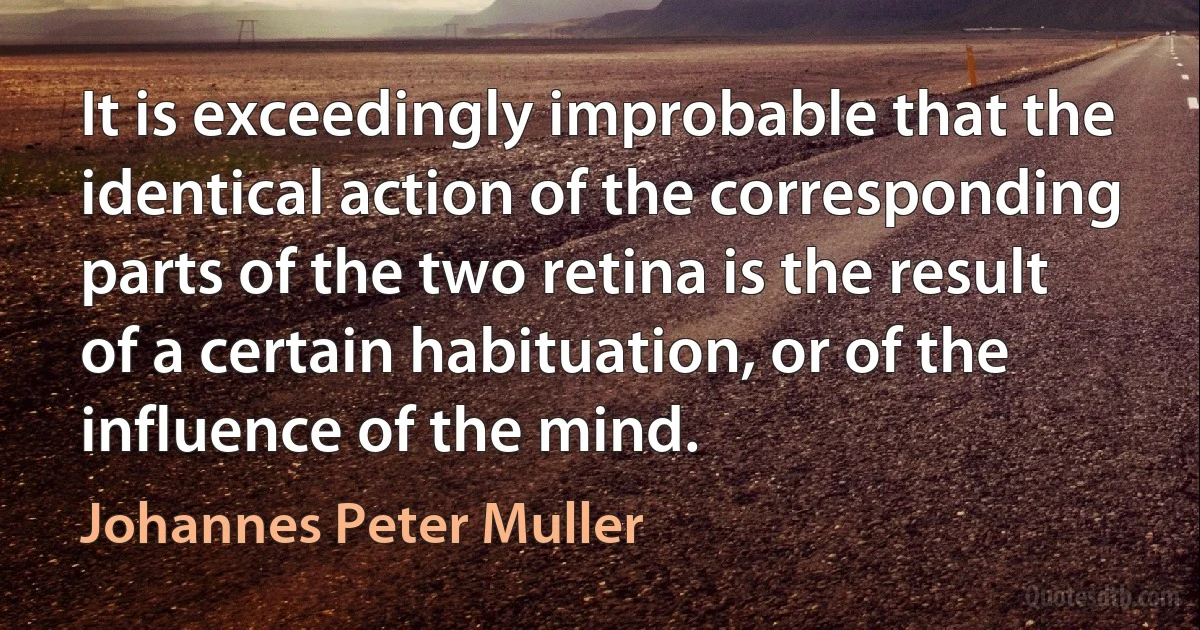 It is exceedingly improbable that the identical action of the corresponding parts of the two retina is the result of a certain habituation, or of the influence of the mind. (Johannes Peter Muller)