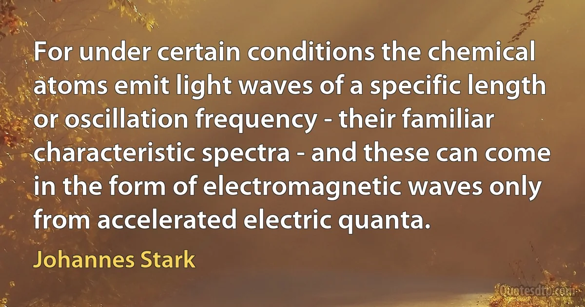 For under certain conditions the chemical atoms emit light waves of a specific length or oscillation frequency - their familiar characteristic spectra - and these can come in the form of electromagnetic waves only from accelerated electric quanta. (Johannes Stark)