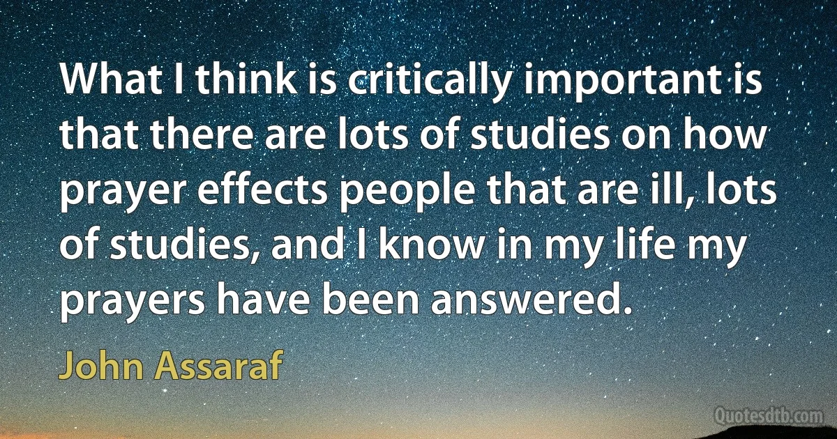 What I think is critically important is that there are lots of studies on how prayer effects people that are ill, lots of studies, and I know in my life my prayers have been answered. (John Assaraf)