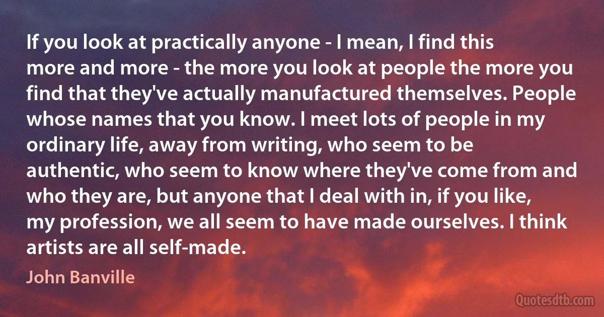 If you look at practically anyone - I mean, I find this more and more - the more you look at people the more you find that they've actually manufactured themselves. People whose names that you know. I meet lots of people in my ordinary life, away from writing, who seem to be authentic, who seem to know where they've come from and who they are, but anyone that I deal with in, if you like, my profession, we all seem to have made ourselves. I think artists are all self-made. (John Banville)