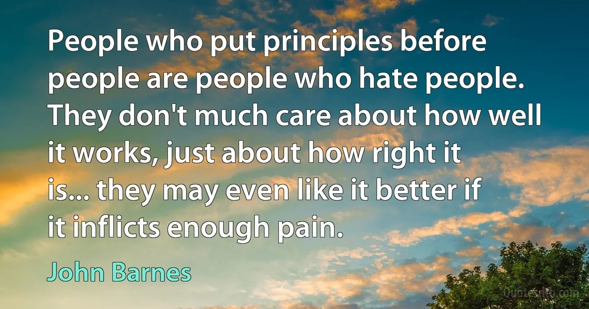 People who put principles before people are people who hate people. They don't much care about how well it works, just about how right it is... they may even like it better if it inflicts enough pain. (John Barnes)