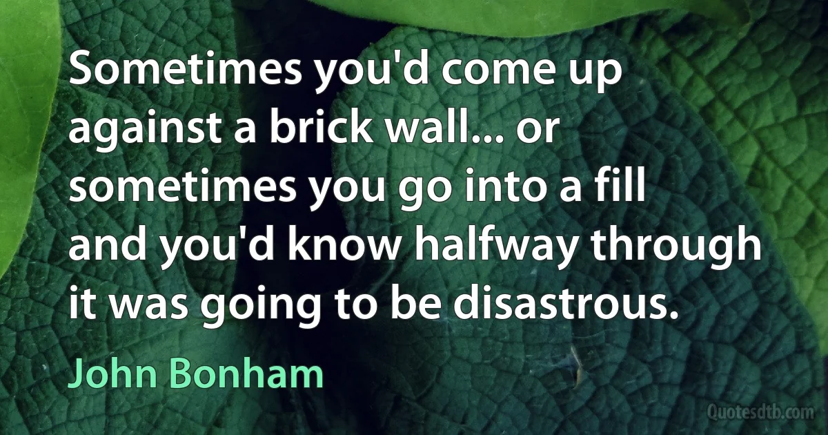 Sometimes you'd come up against a brick wall... or sometimes you go into a fill and you'd know halfway through it was going to be disastrous. (John Bonham)