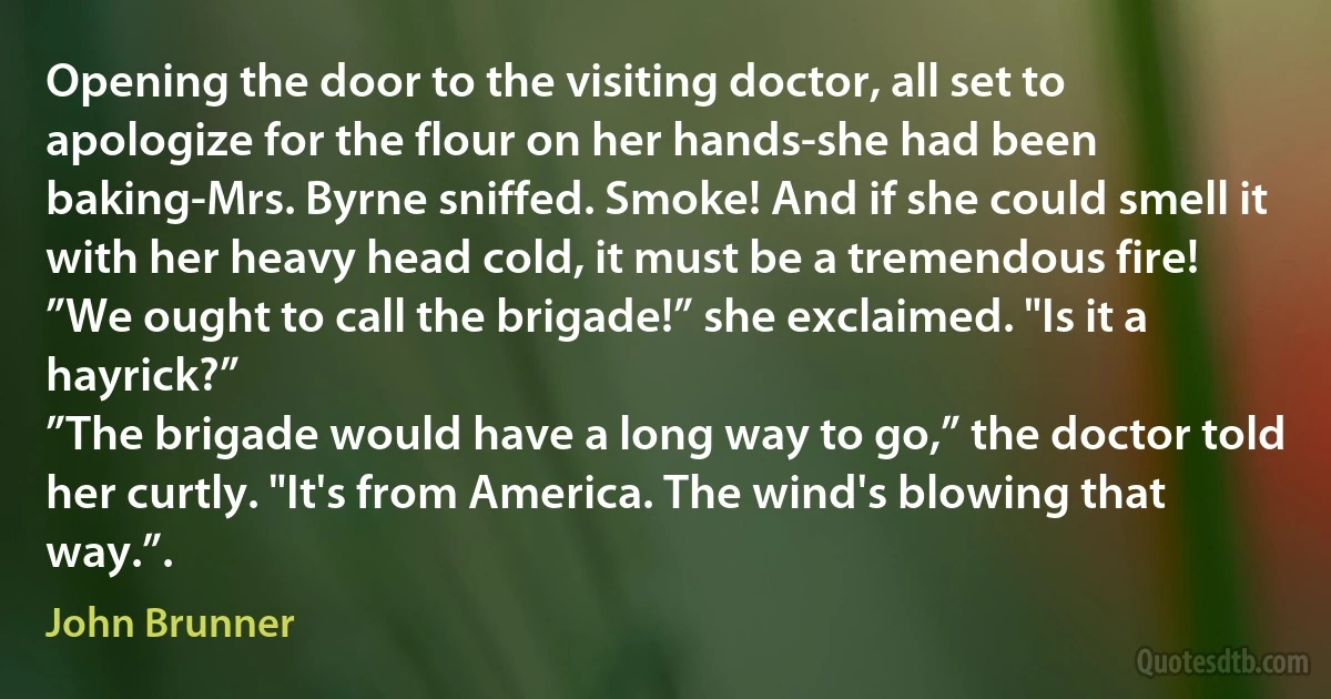 Opening the door to the visiting doctor, all set to apologize for the flour on her hands-she had been baking-Mrs. Byrne sniffed. Smoke! And if she could smell it with her heavy head cold, it must be a tremendous fire!
”We ought to call the brigade!” she exclaimed. "Is it a hayrick?”
”The brigade would have a long way to go,” the doctor told her curtly. "It's from America. The wind's blowing that way.”. (John Brunner)