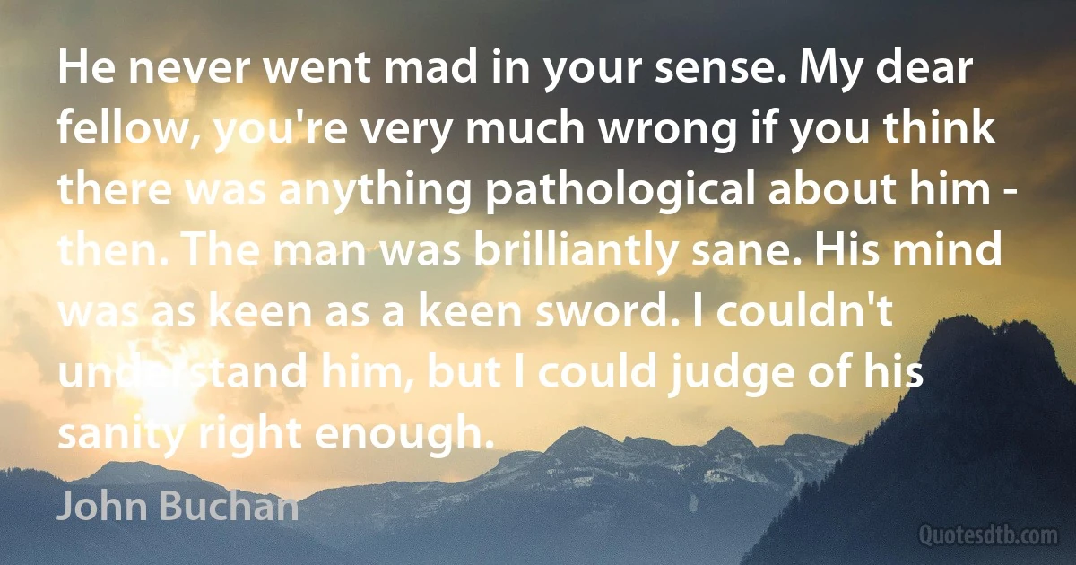 He never went mad in your sense. My dear fellow, you're very much wrong if you think there was anything pathological about him - then. The man was brilliantly sane. His mind was as keen as a keen sword. I couldn't understand him, but I could judge of his sanity right enough. (John Buchan)