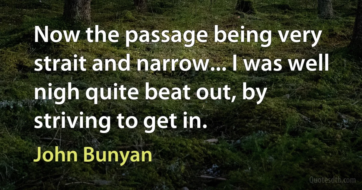 Now the passage being very strait and narrow... I was well nigh quite beat out, by striving to get in. (John Bunyan)