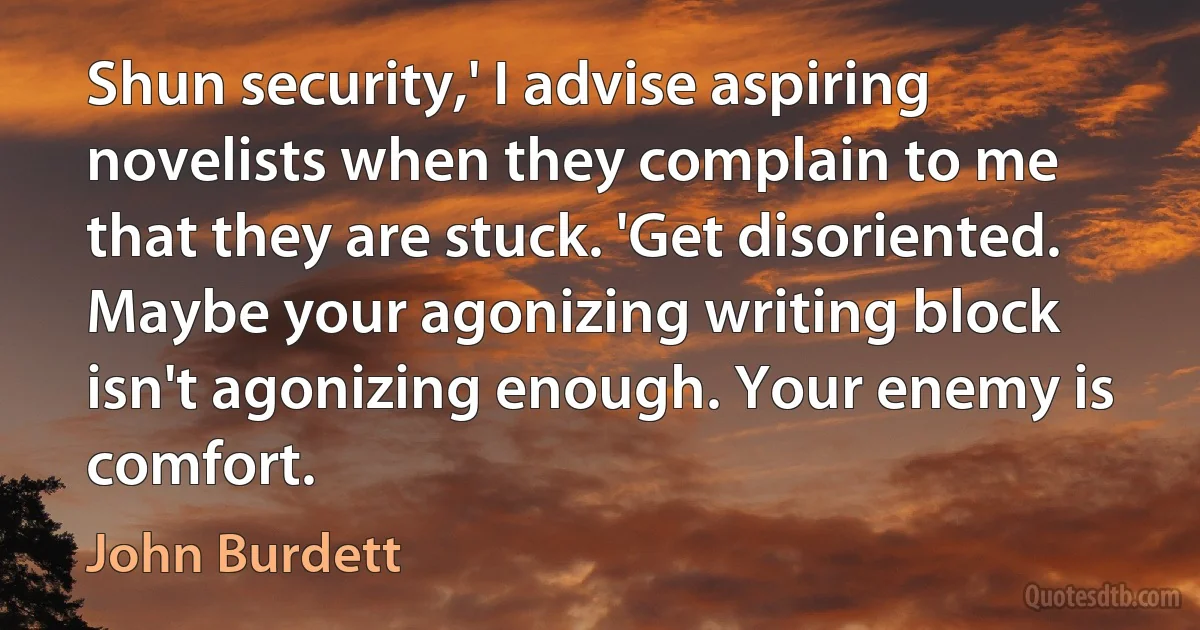 Shun security,' I advise aspiring novelists when they complain to me that they are stuck. 'Get disoriented. Maybe your agonizing writing block isn't agonizing enough. Your enemy is comfort. (John Burdett)