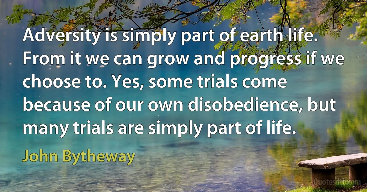 Adversity is simply part of earth life. From it we can grow and progress if we choose to. Yes, some trials come because of our own disobedience, but many trials are simply part of life. (John Bytheway)