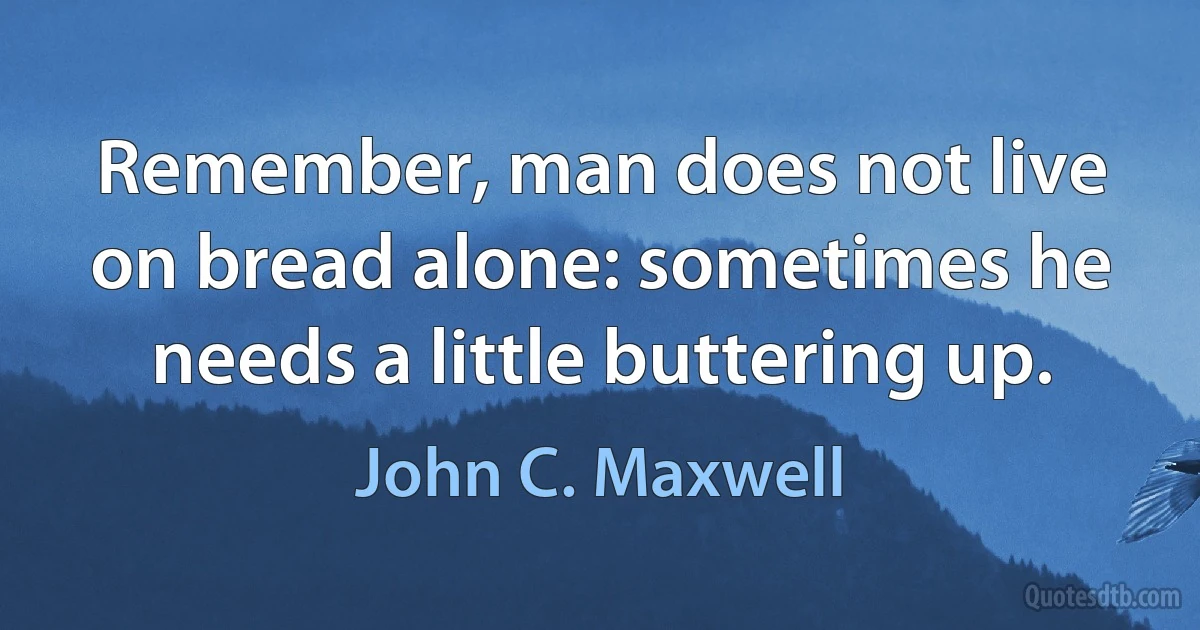 Remember, man does not live on bread alone: sometimes he needs a little buttering up. (John C. Maxwell)