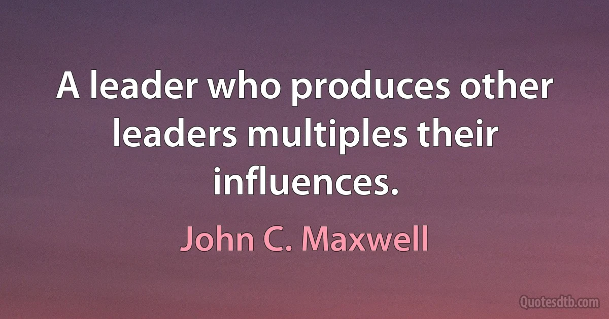 A leader who produces other leaders multiples their influences. (John C. Maxwell)