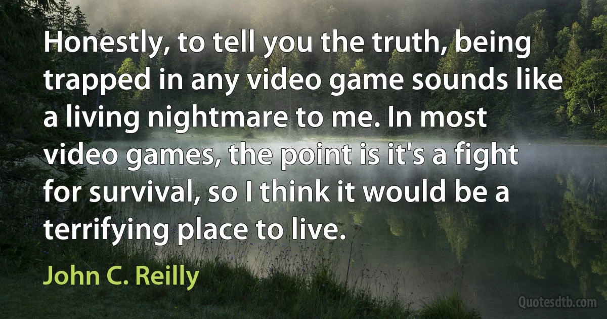 Honestly, to tell you the truth, being trapped in any video game sounds like a living nightmare to me. In most video games, the point is it's a fight for survival, so I think it would be a terrifying place to live. (John C. Reilly)