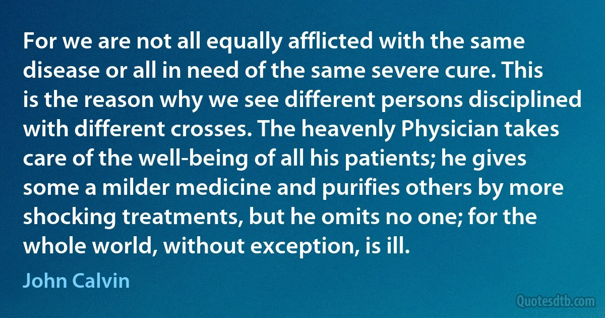 For we are not all equally afflicted with the same disease or all in need of the same severe cure. This is the reason why we see different persons disciplined with different crosses. The heavenly Physician takes care of the well-being of all his patients; he gives some a milder medicine and purifies others by more shocking treatments, but he omits no one; for the whole world, without exception, is ill. (John Calvin)