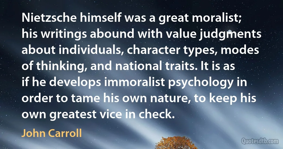 Nietzsche himself was a great moralist; his writings abound with value judgments about individuals, character types, modes of thinking, and national traits. It is as if he develops immoralist psychology in order to tame his own nature, to keep his own greatest vice in check. (John Carroll)