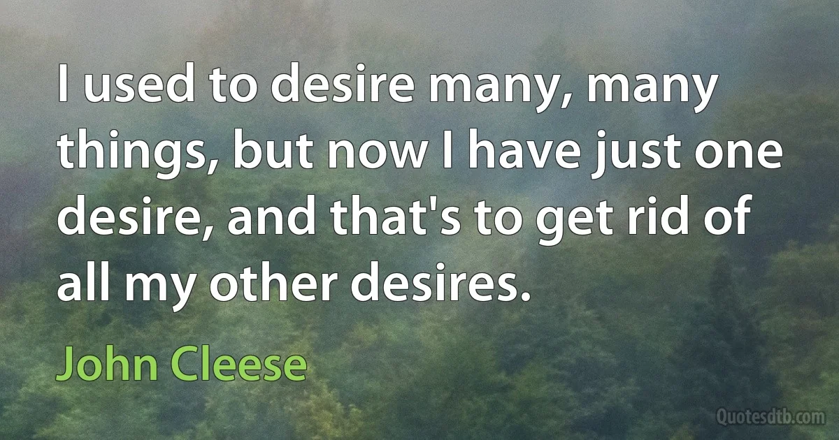 I used to desire many, many things, but now I have just one desire, and that's to get rid of all my other desires. (John Cleese)