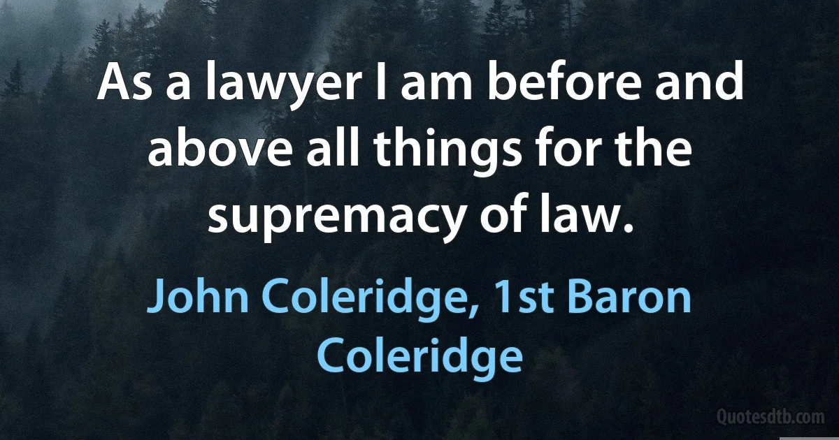 As a lawyer I am before and above all things for the supremacy of law. (John Coleridge, 1st Baron Coleridge)