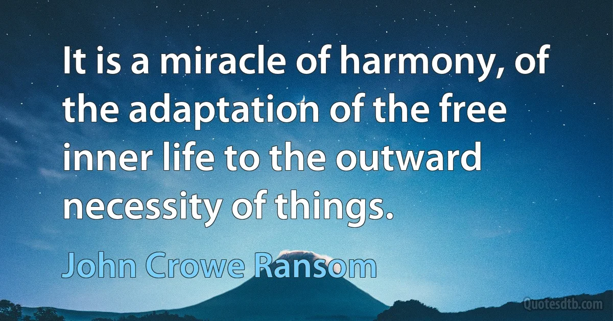 It is a miracle of harmony, of the adaptation of the free inner life to the outward necessity of things. (John Crowe Ransom)