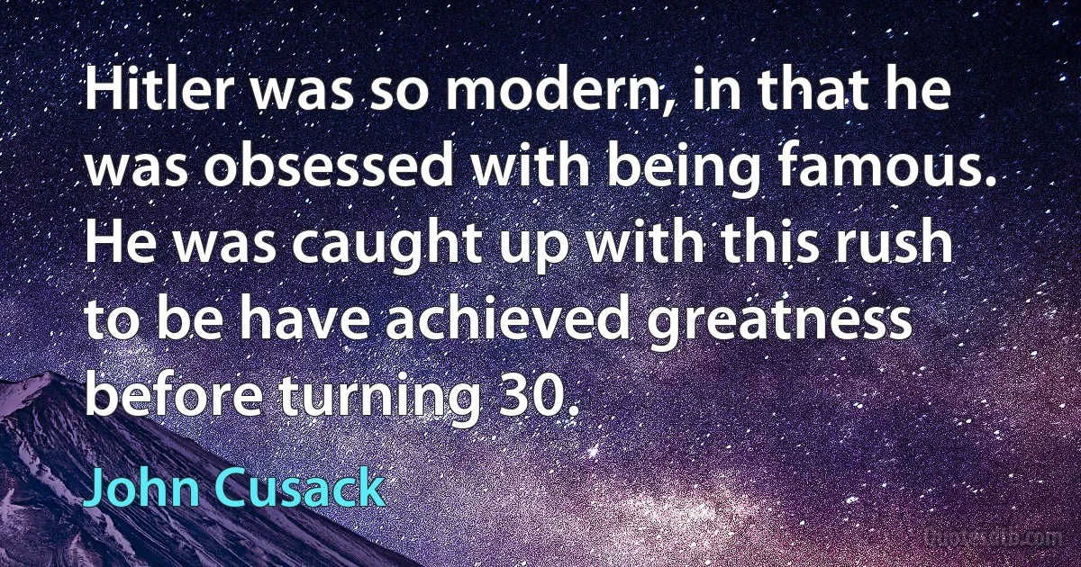 Hitler was so modern, in that he was obsessed with being famous. He was caught up with this rush to be have achieved greatness before turning 30. (John Cusack)