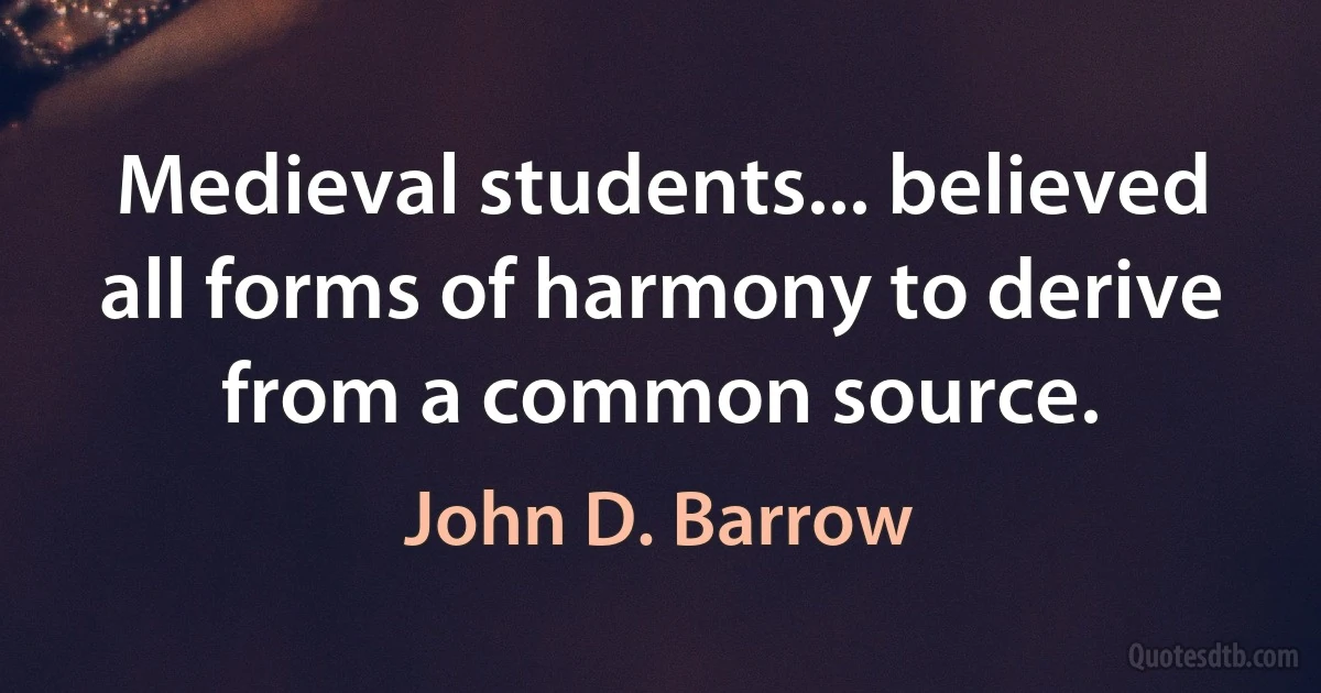 Medieval students... believed all forms of harmony to derive from a common source. (John D. Barrow)